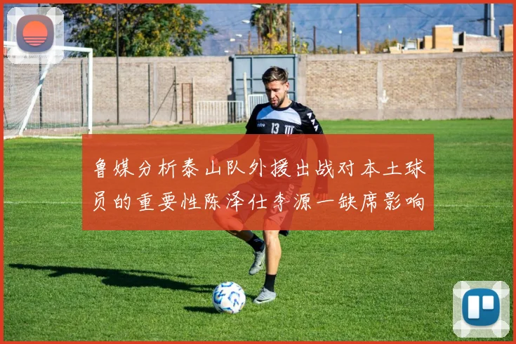 鲁媒分析泰山队外援出战对本土球员的重要性陈泽仕李源一缺席影响显著