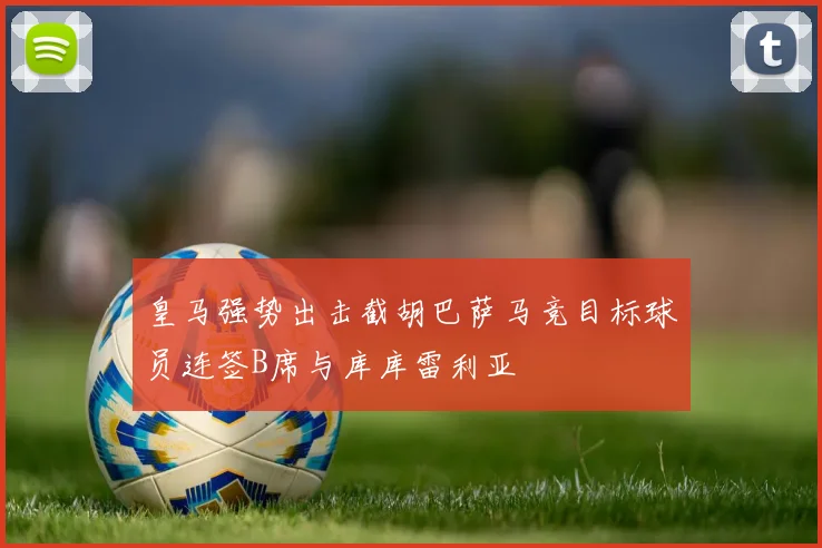 皇马强势出击截胡巴萨马竞目标球员连签B席与库库雷利亚