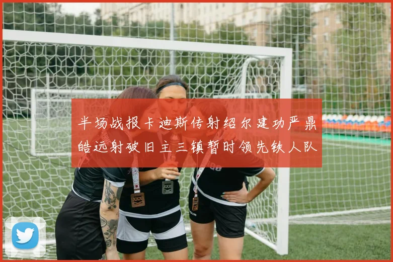 半场战报卡迪斯传射绍尔建功严鼎皓远射破旧主三镇暂时领先铁人队