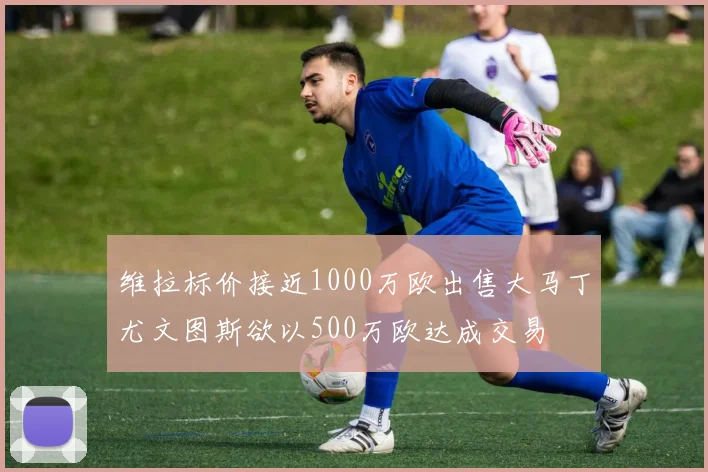 维拉标价接近1000万欧出售大马丁尤文图斯欲以500万欧达成交易