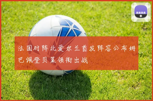 法国对阵北爱尔兰首发阵容公布姆巴佩登贝莱领衔出战