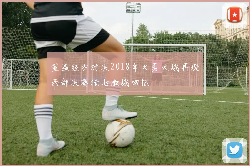 重温经典对决2018年火勇大战再现西部决赛抢七激战回忆