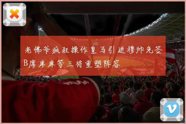 老佛爷疯狂操作皇马引进穆帅免签B席库库等三将重塑阵容