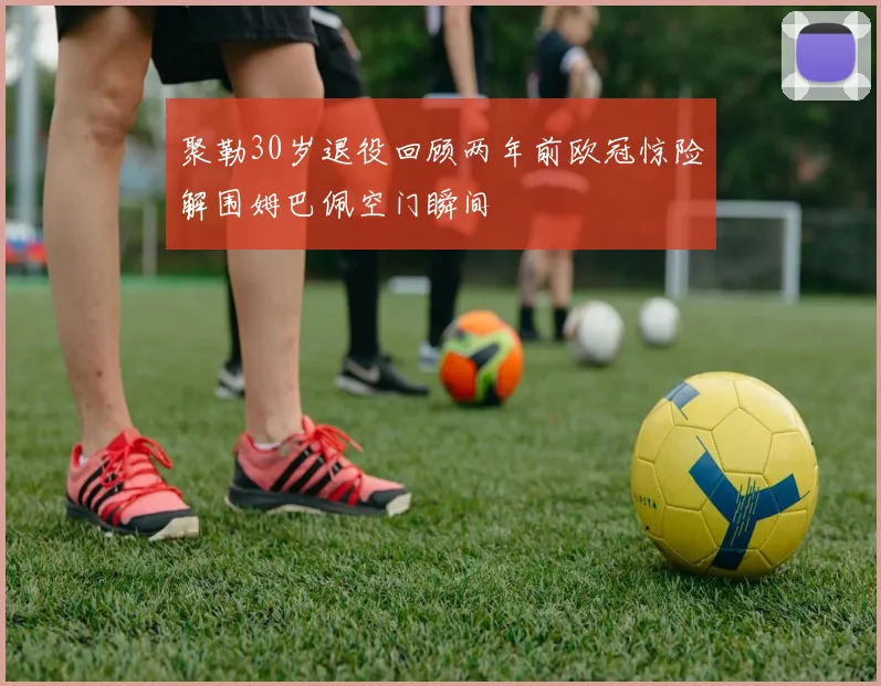聚勒30岁退役回顾两年前欧冠惊险解围姆巴佩空门瞬间
