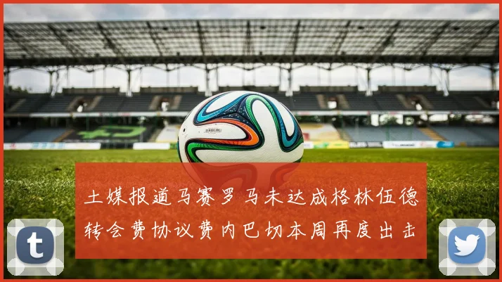 土媒报道马赛罗马未达成格林伍德转会费协议费内巴切本周再度出击