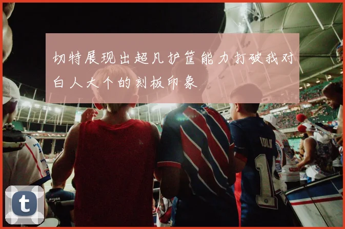 切特展现出超凡护筐能力打破我对白人大个的刻板印象