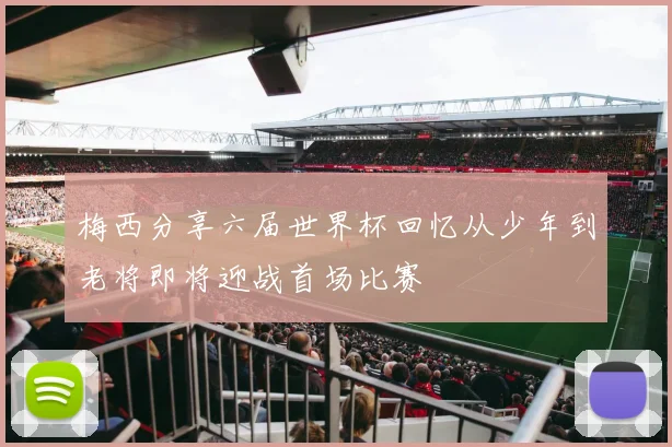 梅西分享六届世界杯回忆从少年到老将即将迎战首场比赛