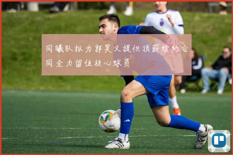 同曦队拟为郭昊文提供顶薪续约合同全力留住核心球员