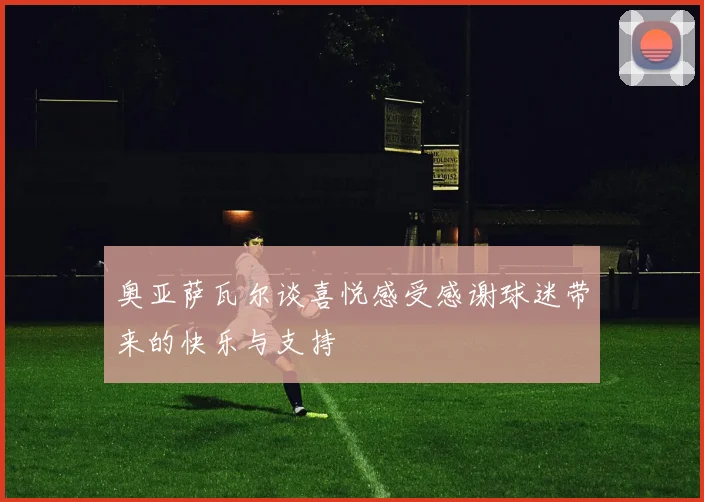 奥亚萨瓦尔谈喜悦感受感谢球迷带来的快乐与支持