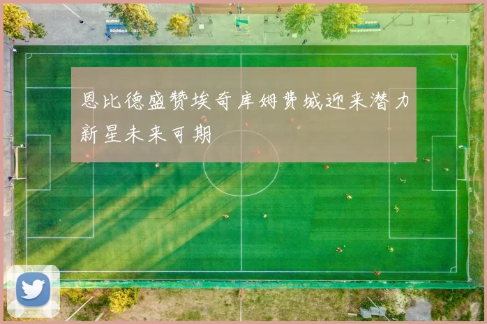 恩比德盛赞埃奇库姆费城迎来潜力新星未来可期