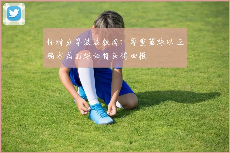 怀特分享波波教诲：尊重篮球以正确方式打球必将获得回报