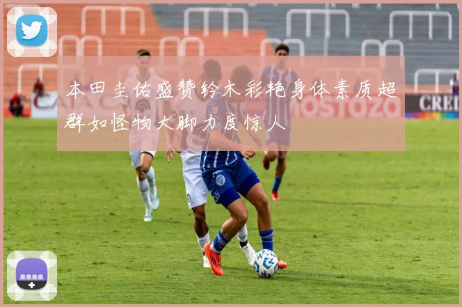 本田圭佑盛赞铃木彩艳身体素质超群如怪物大脚力度惊人