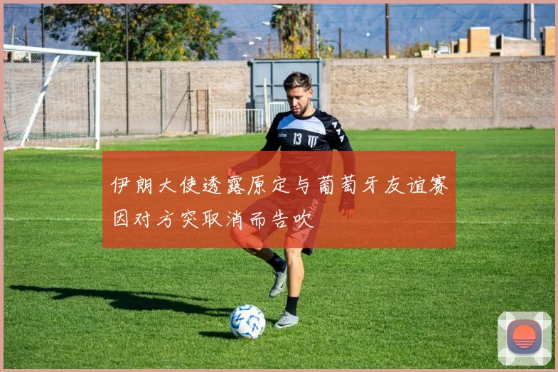 伊朗大使透露原定与葡萄牙友谊赛因对方突取消而告吹